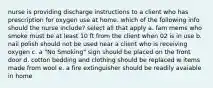 nurse is providing discharge instructions to a client who has prescription for oxygen use at home. which of the following info should the nurse include? select all that apply a. fam mems who smoke must be at least 10 ft from the client when 02 is in use b. nail polish should not be used near a client who is receiving oxygen c. a "No Smoking" sign should be placed on the front door d. cotton bedding and clothing should be replaced w items made from wool e. a fire extinguisher should be readily avaiable in home