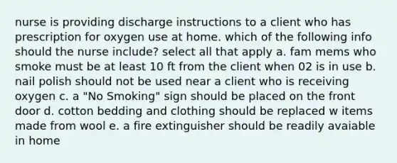 nurse is providing discharge instructions to a client who has prescription for oxygen use at home. which of the following info should the nurse include? select all that apply a. fam mems who smoke must be at least 10 ft from the client when 02 is in use b. nail polish should not be used near a client who is receiving oxygen c. a "No Smoking" sign should be placed on the front door d. cotton bedding and clothing should be replaced w items made from wool e. a fire extinguisher should be readily avaiable in home