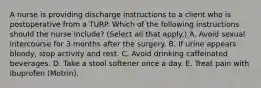 A nurse is providing discharge instructions to a client who is postoperative from a TURP. Which of the following instructions should the nurse include? (Select all that apply.) A. Avoid sexual intercourse for 3 months after the surgery. B. If urine appears bloody, stop activity and rest. C. Avoid drinking caffeinated beverages. D. Take a stool softener once a day. E. Treat pain with ibuprofen (Motrin).