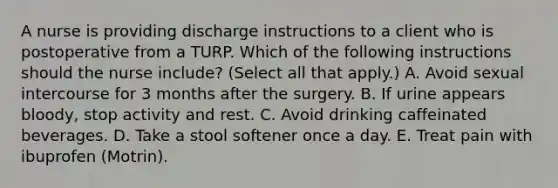 A nurse is providing discharge instructions to a client who is postoperative from a TURP. Which of the following instructions should the nurse include? (Select all that apply.) A. Avoid sexual intercourse for 3 months after the surgery. B. If urine appears bloody, stop activity and rest. C. Avoid drinking caffeinated beverages. D. Take a stool softener once a day. E. Treat pain with ibuprofen (Motrin).