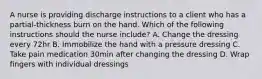 A nurse is providing discharge instructions to a client who has a partial-thickness burn on the hand. Which of the following instructions should the nurse include? A. Change the dressing every 72hr B. Immobilize the hand with a pressure dressing C. Take pain medication 30min after changing the dressing D. Wrap fingers with individual dressings