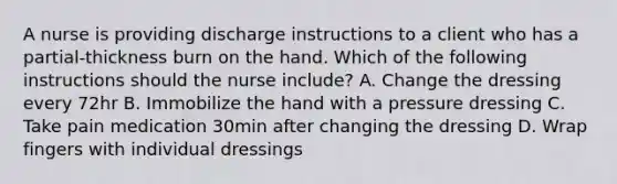 A nurse is providing discharge instructions to a client who has a partial-thickness burn on the hand. Which of the following instructions should the nurse include? A. Change the dressing every 72hr B. Immobilize the hand with a pressure dressing C. Take pain medication 30min after changing the dressing D. Wrap fingers with individual dressings