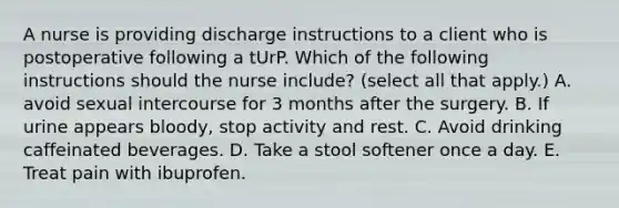 A nurse is providing discharge instructions to a client who is postoperative following a tUrP. Which of the following instructions should the nurse include? (select all that apply.) A. avoid sexual intercourse for 3 months after the surgery. B. If urine appears bloody, stop activity and rest. C. Avoid drinking caffeinated beverages. D. Take a stool softener once a day. E. Treat pain with ibuprofen.