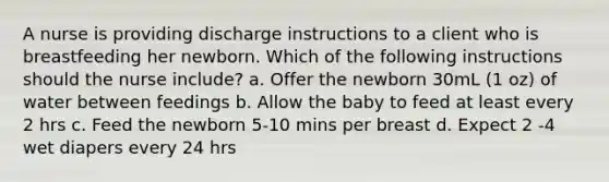 A nurse is providing discharge instructions to a client who is breastfeeding her newborn. Which of the following instructions should the nurse include? a. Offer the newborn 30mL (1 oz) of water between feedings b. Allow the baby to feed at least every 2 hrs c. Feed the newborn 5-10 mins per breast d. Expect 2 -4 wet diapers every 24 hrs