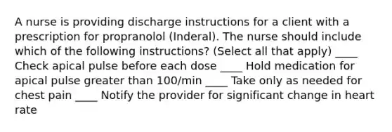 A nurse is providing discharge instructions for a client with a prescription for propranolol (Inderal). The nurse should include which of the following instructions? (Select all that apply) ____ Check apical pulse before each dose ____ Hold medication for apical pulse greater than 100/min ____ Take only as needed for chest pain ____ Notify the provider for significant change in heart rate