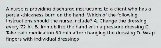 A nurse is providing discharge instructions to a client who has a partial-thickness burn on the hand. Which of the following instructions should the nurse include? A. Change the dressing every 72 hr. B. Immobilize the hand with a pressure dressing C. Take pain medication 30 min after changing the dressing D. Wrap fingers with individual dressings