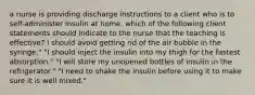 a nurse is providing discharge instructions to a client who is to self-administer insulin at home. which of the following client statements should indicate to the nurse that the teaching is effective? I should avoid getting rid of the air bubble in the syringe." "I should inject the insulin into my thigh for the fastest absorption." "I will store my unopened bottles of insulin in the refrigerator." "I need to shake the insulin before using it to make sure it is well mixed."