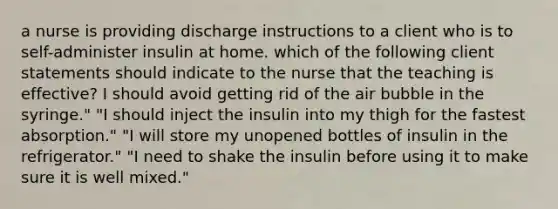 a nurse is providing discharge instructions to a client who is to self-administer insulin at home. which of the following client statements should indicate to the nurse that the teaching is effective? I should avoid getting rid of the air bubble in the syringe." "I should inject the insulin into my thigh for the fastest absorption." "I will store my unopened bottles of insulin in the refrigerator." "I need to shake the insulin before using it to make sure it is well mixed."