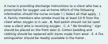 A nurse is providing discharge instructions to a client who has a prescription for oxygen use at home Which of the following information should the nurse include ? ( Select all that apply . ) A. Family members who smoke must be at least 10 ft from the client when oxygen is in use . B. Nail polish should not be used near a client who is receiving oxygen . C. A " No Smoking " sign should be placed on the front door D. Cotton bedding and clothing should be replaced with items made from wool . E. A fire extinguisher should be readily available in the home .