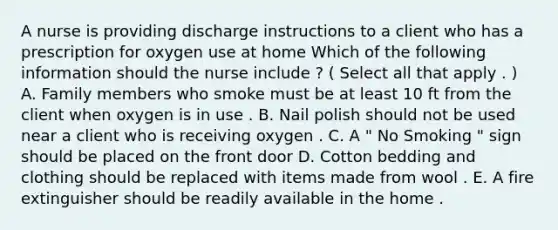 A nurse is providing discharge instructions to a client who has a prescription for oxygen use at home Which of the following information should the nurse include ? ( Select all that apply . ) A. Family members who smoke must be at least 10 ft from the client when oxygen is in use . B. Nail polish should not be used near a client who is receiving oxygen . C. A " No Smoking " sign should be placed on the front door D. Cotton bedding and clothing should be replaced with items made from wool . E. A fire extinguisher should be readily available in the home .