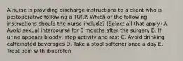 A nurse is providing discharge instructions to a client who is postoperative following a TURP. Which of the following instructions should the nurse include? (Select all that apply) A. Avoid sexual intercourse for 3 months after the surgery B. If urine appears bloody, stop activity and rest C. Avoid drinking caffeinated beverages D. Take a stool softener once a day E. Treat pain with ibuprofen