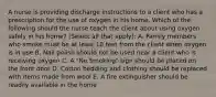 A nurse is providing discharge instructions to a client who has a prescription for the use of oxygen in his home. Which of the following should the nurse teach the client about using oxygen safely in his home? (Select all that apply): A. Family members who smoke must be at least 10 feet from the client when oxygen is in use B. Nail polish should not be used near a client who is receiving oxygen C. A "No Smoking" sign should be placed on the front door D. Cotton bedding and clothing should be replaced with items made from wool E. A fire extinguisher should be readily available in the home