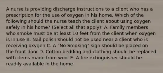 A nurse is providing discharge instructions to a client who has a prescription for the use of oxygen in his home. Which of the following should the nurse teach the client about using oxygen safely in his home? (Select all that apply): A. Family members who smoke must be at least 10 feet from the client when oxygen is in use B. Nail polish should not be used near a client who is receiving oxygen C. A "No Smoking" sign should be placed on the front door D. Cotton bedding and clothing should be replaced with items made from wool E. A fire extinguisher should be readily available in the home