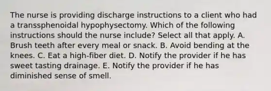 The nurse is providing discharge instructions to a client who had a transsphenoidal hypophysectomy. Which of the following instructions should the nurse include? Select all that apply. A. Brush teeth after every meal or snack. B. Avoid bending at the knees. C. Eat a high-fiber diet. D. Notify the provider if he has sweet tasting drainage. E. Notify the provider if he has diminished sense of smell.