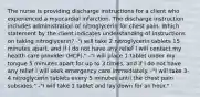 The nurse is providing discharge instructions for a client who experienced a myocardial infarction. The discharge instruction includes administration of nitroglycerin for chest pain. Which statement by the client indicates understanding of instructions on taking nitroglycerin? -"I will take 2 nitroglycerin tablets 15 minutes apart, and if I do not have any relief I will contact my health care provider (HCP)." -"I will place 1 tablet under my tongue 5 minutes apart for up to 3 times, and if I do not have any relief I will seek emergency care immediately. -"I will take 3-4 nitroglycerin tablets every 5 minutes until the chest pain subsides." -"I will take 1 tablet and lay down for an hour."