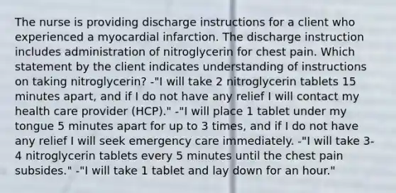 The nurse is providing discharge instructions for a client who experienced a myocardial infarction. The discharge instruction includes administration of nitroglycerin for chest pain. Which statement by the client indicates understanding of instructions on taking nitroglycerin? -"I will take 2 nitroglycerin tablets 15 minutes apart, and if I do not have any relief I will contact my health care provider (HCP)." -"I will place 1 tablet under my tongue 5 minutes apart for up to 3 times, and if I do not have any relief I will seek emergency care immediately. -"I will take 3-4 nitroglycerin tablets every 5 minutes until the chest pain subsides." -"I will take 1 tablet and lay down for an hour."