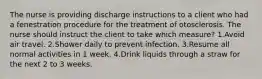 The nurse is providing discharge instructions to a client who had a fenestration procedure for the treatment of otosclerosis. The nurse should instruct the client to take which measure? 1.Avoid air travel. 2.Shower daily to prevent infection. 3.Resume all normal activities in 1 week. 4.Drink liquids through a straw for the next 2 to 3 weeks.