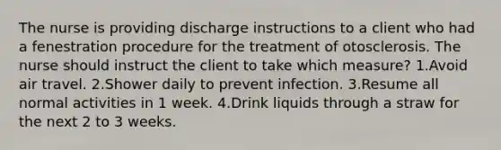 The nurse is providing discharge instructions to a client who had a fenestration procedure for the treatment of otosclerosis. The nurse should instruct the client to take which measure? 1.Avoid air travel. 2.Shower daily to prevent infection. 3.Resume all normal activities in 1 week. 4.Drink liquids through a straw for the next 2 to 3 weeks.