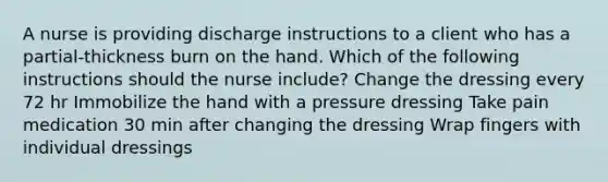 A nurse is providing discharge instructions to a client who has a partial-thickness burn on the hand. Which of the following instructions should the nurse include? Change the dressing every 72 hr Immobilize the hand with a pressure dressing Take pain medication 30 min after changing the dressing Wrap fingers with individual dressings