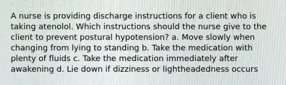 A nurse is providing discharge instructions for a client who is taking atenolol. Which instructions should the nurse give to the client to prevent postural hypotension? a. Move slowly when changing from lying to standing b. Take the medication with plenty of fluids c. Take the medication immediately after awakening d. Lie down if dizziness or lightheadedness occurs