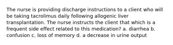 The nurse is providing discharge instructions to a client who will be taking tacrolimus daily following allogenic liver transplantation. The nurse instructs the client that which is a frequent side effect related to this medication? a. diarrhea b. confusion c. loss of memory d. a decrease in urine output