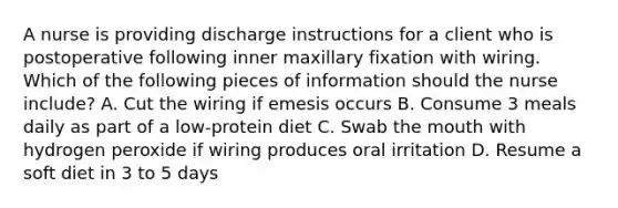 A nurse is providing discharge instructions for a client who is postoperative following inner maxillary fixation with wiring. Which of the following pieces of information should the nurse include? A. Cut the wiring if emesis occurs B. Consume 3 meals daily as part of a low-protein diet C. Swab the mouth with hydrogen peroxide if wiring produces oral irritation D. Resume a soft diet in 3 to 5 days