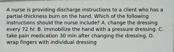 A nurse is providing discharge instructions to a client who has a partial-thickness burn on the hand. Which of the following instructions should the nurse include? A. change the dressing every 72 hr. B. immobilize the hand with a pressure dressing. C. take pain medication 30 min after changing the dressing. D. wrap fingers with individual dressing