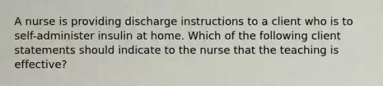 A nurse is providing discharge instructions to a client who is to self-administer insulin at home. Which of the following client statements should indicate to the nurse that the teaching is effective?