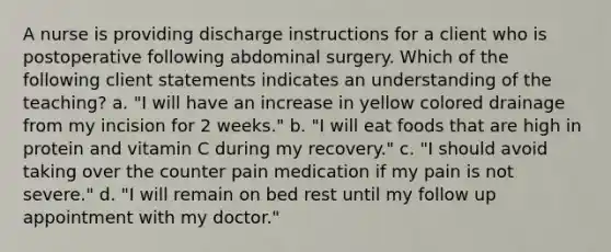 A nurse is providing discharge instructions for a client who is postoperative following abdominal surgery. Which of the following client statements indicates an understanding of the teaching? a. "I will have an increase in yellow colored drainage from my incision for 2 weeks." b. "I will eat foods that are high in protein and vitamin C during my recovery." c. "I should avoid taking over the counter pain medication if my pain is not severe." d. "I will remain on bed rest until my follow up appointment with my doctor."