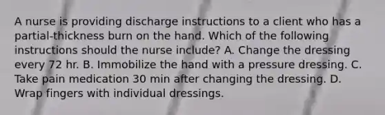 A nurse is providing discharge instructions to a client who has a partial-thickness burn on the hand. Which of the following instructions should the nurse include? A. Change the dressing every 72 hr. B. Immobilize the hand with a pressure dressing. C. Take pain medication 30 min after changing the dressing. D. Wrap fingers with individual dressings.