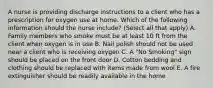 A nurse is providing discharge instructions to a client who has a prescription for oxygen use at home. Which of the following information should the nurse include? (Select all that apply) A. Family members who smoke must be at least 10 ft from the client when oxygen is in use B. Nail polish should not be used near a client who is receiving oxygen C. A "No Smoking" sign should be placed on the front door D. Cotton bedding and clothing should be replaced with items made from wool E. A fire extinguisher should be readily available in the home