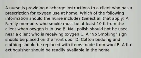 A nurse is providing discharge instructions to a client who has a prescription for oxygen use at home. Which of the following information should the nurse include? (Select all that apply) A. Family members who smoke must be at least 10 ft from the client when oxygen is in use B. Nail polish should not be used near a client who is receiving oxygen C. A "No Smoking" sign should be placed on the front door D. Cotton bedding and clothing should be replaced with items made from wool E. A fire extinguisher should be readily available in the home