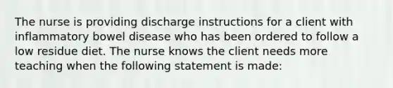 The nurse is providing discharge instructions for a client with inflammatory bowel disease who has been ordered to follow a low residue diet. The nurse knows the client needs more teaching when the following statement is made: