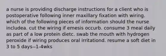 a nurse is providing discharge instructions for a client who is postoperative following inner maxillary fixation with wiring. which of the following pieces of information should the nurse includea. cut the wiring if emesis occurb. consume 3 meal daily as part of a low protein dietc. swab the mouth with hydrogen peroxide if wiring produces oral irritationd. resume a soft diet in 3 to 5 days--1-4wks