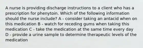 A nurse is providing discharge instructions to a client who has a prescription for phenytoin. Which of the following information should the nurse include? A - consider taking an antacid when on this medication B - watch for receding gums when taking this medication C - take the medication at the same time every day D - provide a urine sample to determine therapeutic levels of the medication