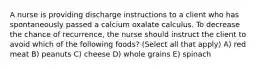 A nurse is providing discharge instructions to a client who has spontaneously passed a calcium oxalate calculus. To decrease the chance of recurrence, the nurse should instruct the client to avoid which of the following foods? (Select all that apply) A) red meat B) peanuts C) cheese D) whole grains E) spinach