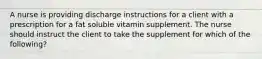 A nurse is providing discharge instructions for a client with a prescription for a fat soluble vitamin supplement. The nurse should instruct the client to take the supplement for which of the following?