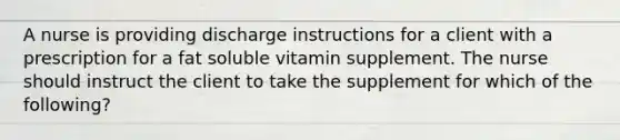 A nurse is providing discharge instructions for a client with a prescription for a fat soluble vitamin supplement. The nurse should instruct the client to take the supplement for which of the following?