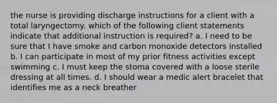 the nurse is providing discharge instructions for a client with a total laryngectomy. which of the following client statements indicate that additional instruction is required? a. I need to be sure that I have smoke and carbon monoxide detectors installed b. I can participate in most of my prior fitness activities except swimming c. I must keep the stoma covered with a loose sterile dressing at all times. d. I should wear a medic alert bracelet that identifies me as a neck breather