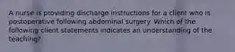 A nurse is providing discharge instructions for a client who is postoperative following abdominal surgery. Which of the following client statements indicates an understanding of the teaching?