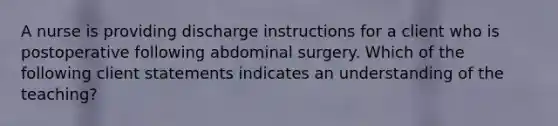 A nurse is providing discharge instructions for a client who is postoperative following abdominal surgery. Which of the following client statements indicates an understanding of the teaching?