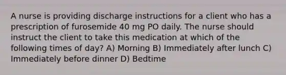 A nurse is providing discharge instructions for a client who has a prescription of furosemide 40 mg PO daily. The nurse should instruct the client to take this medication at which of the following times of day? A) Morning B) Immediately after lunch C) Immediately before dinner D) Bedtime