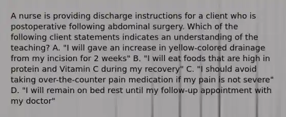 A nurse is providing discharge instructions for a client who is postoperative following abdominal surgery. Which of the following client statements indicates an understanding of the teaching? A. "I will gave an increase in yellow-colored drainage from my incision for 2 weeks" B. "I will eat foods that are high in protein and Vitamin C during my recovery" C. "I should avoid taking over-the-counter pain medication if my pain is not severe" D. "I will remain on bed rest until my follow-up appointment with my doctor"