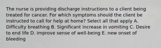 The nurse is providing discharge instructions to a client being treated for cancer. For which symptoms should the client be instructed to call for help at home? Select all that apply A. Difficulty breathing B. Significant increase in vomiting C. Desire to end life D. improve sense of well-being E. new onset of bleeding