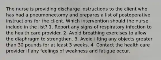 The nurse is providing discharge instructions to the client who has had a pneumonectomy and prepares a list of postoperative instructions for the client. Which intervention should the nurse include in the list? 1. Report any signs of respiratory infection to the health care provider. 2. Avoid breathing exercises to allow the diaphragm to strengthen. 3. Avoid lifting any objects greater than 30 pounds for at least 3 weeks. 4. Contact the health care provider if any feelings of weakness and fatigue occur.