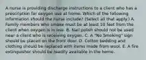 A nurse is providing discharge instructions to a client who has a prescription for oxygen use at home. Which of the following information should the nurse include? (Select all that apply.) A. Family members who smoke must be at least 10 feet from the client when oxygen is in use. B. Nail polish should not be used near a client who is receiving oxygen. C. A "No Smoking" sign should be placed on the front door. D. Cotton bedding and clothing should be replaced with items made from wool. E. A fire extinguisher should be readily available in the home.