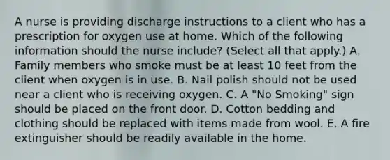 A nurse is providing discharge instructions to a client who has a prescription for oxygen use at home. Which of the following information should the nurse include? (Select all that apply.) A. Family members who smoke must be at least 10 feet from the client when oxygen is in use. B. Nail polish should not be used near a client who is receiving oxygen. C. A "No Smoking" sign should be placed on the front door. D. Cotton bedding and clothing should be replaced with items made from wool. E. A fire extinguisher should be readily available in the home.