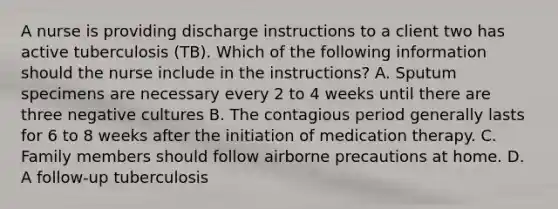 A nurse is providing discharge instructions to a client two has active tuberculosis (TB). Which of the following information should the nurse include in the instructions? A. Sputum specimens are necessary every 2 to 4 weeks until there are three negative cultures B. The contagious period generally lasts for 6 to 8 weeks after the initiation of medication therapy. C. Family members should follow airborne precautions at home. D. A follow-up tuberculosis