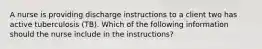 A nurse is providing discharge instructions to a client two has active tuberculosis (TB). Which of the following information should the nurse include in the instructions?