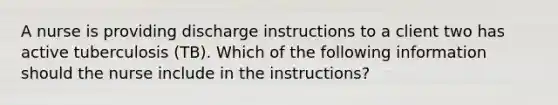 A nurse is providing discharge instructions to a client two has active tuberculosis (TB). Which of the following information should the nurse include in the instructions?